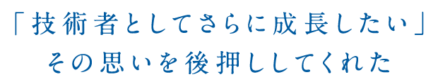 「技術者としてさらに成長したい」その思いを後押ししてくれた