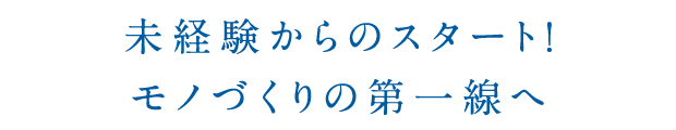 未経験からのスタート！モノづくりの第一線へ