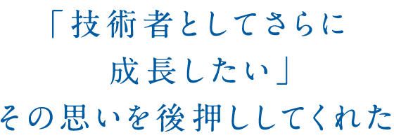 「技術者としてさらに成長したい」その思いを後押ししてくれた