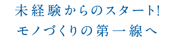 未経験からのスタート！モノづくりの第一線へ