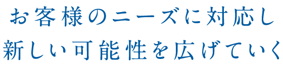 お客様のニーズに対応し新しい可能性を広げていく